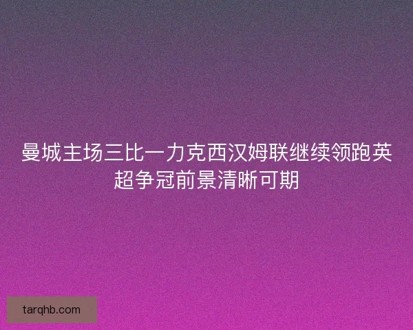 曼城主场三比一力克西汉姆联继续领跑英超争冠前景清晰可期