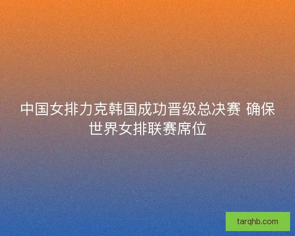 中国女排力克韩国成功晋级总决赛 确保世界女排联赛席位