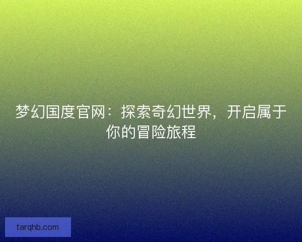 梦幻国度官网：探索奇幻世界，开启属于你的冒险旅程