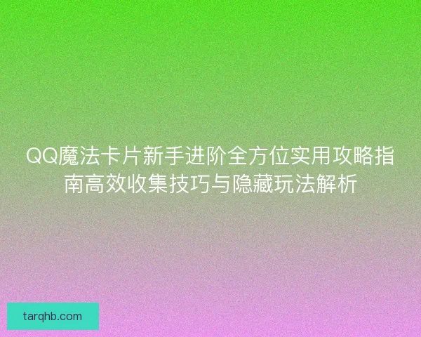 QQ魔法卡片新手进阶全方位实用攻略指南高效收集技巧与隐藏玩法解析